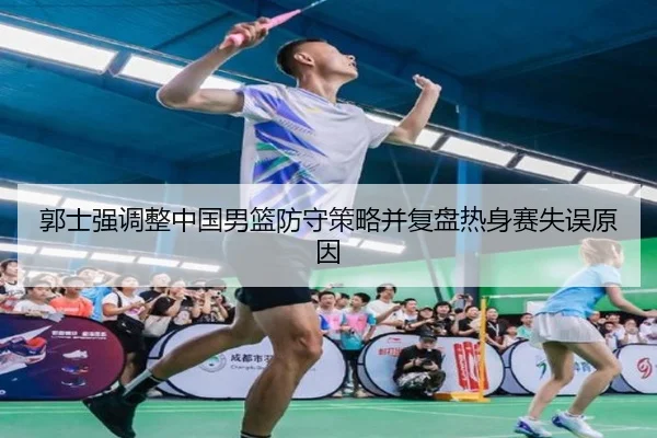 郭士强调整中国男篮防守策略并复盘热身赛失误原因